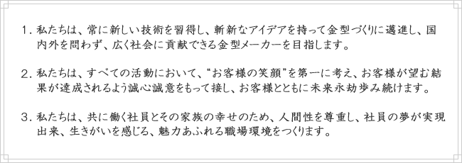 私たちは、常に新しい技術を習得し、斬新なアイデアを持って金型づくりに邁進し、国内外を問わず、広く社会に貢献できる金型メーカーを目指します。