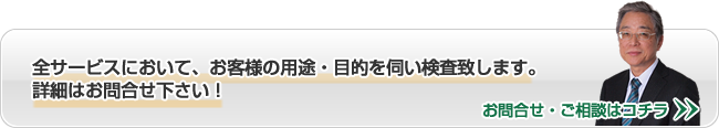 全サービスにおいて、お客様の用途・目的を伺い検査致します。詳細はお問合せ下さい！